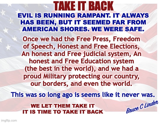 Take It Back | TAKE IT BACK; EVIL IS RUNNING RAMPANT. IT ALWAYS
HAS BEEN, BUT IT SEEMED FAR FROM
AMERICAN SHORES. WE WERE SAFE. Once we had the Free Press, Freedom
of Speech, Honest and Free Elections,
An honest and Free judicial system, An
honest and Free Education system
(the best in the world), and we had a
proud Military protecting our country,
our borders, and even the world. This was so long ago is seems like it never was. Bruce C Linder; WE LET THEM TAKE IT
IT IS TIME TO TAKE IT BACK | image tagged in once upon a time,freedom of speech,free press,honest judicial system,free elections,honest and free education | made w/ Imgflip meme maker