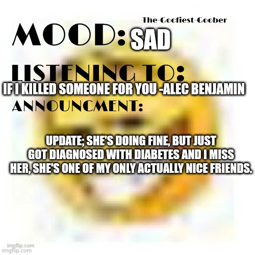 :( | SAD; IF I KILLED SOMEONE FOR YOU -ALEC BENJAMIN; UPDATE; SHE'S DOING FINE, BUT JUST GOT DIAGNOSED WITH DIABETES AND I MISS HER, SHE'S ONE OF MY ONLY ACTUALLY NICE FRIENDS. | image tagged in xheddar announcement,atopppp | made w/ Imgflip meme maker