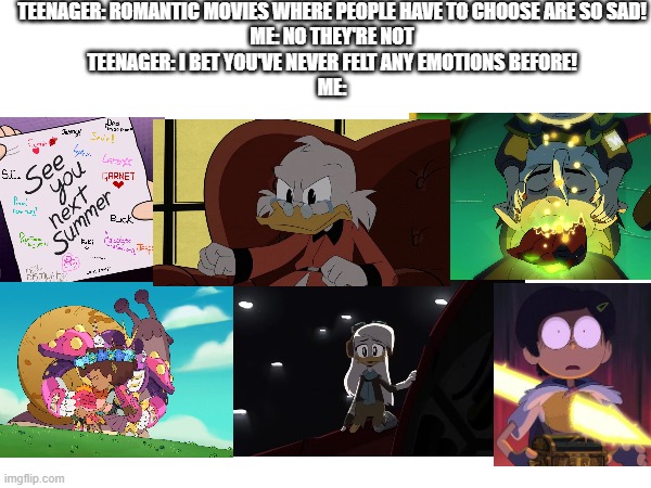 Sad Nerdy Referencessssss!!!!!!!!! | TEENAGER: ROMANTIC MOVIES WHERE PEOPLE HAVE TO CHOOSE ARE SO SAD!
ME: NO THEY'RE NOT
TEENAGER: I BET YOU'VE NEVER FELT ANY EMOTIONS BEFORE!
ME: | image tagged in amphibia,the owl house,gravity falls,ducktales,memes,meme | made w/ Imgflip meme maker