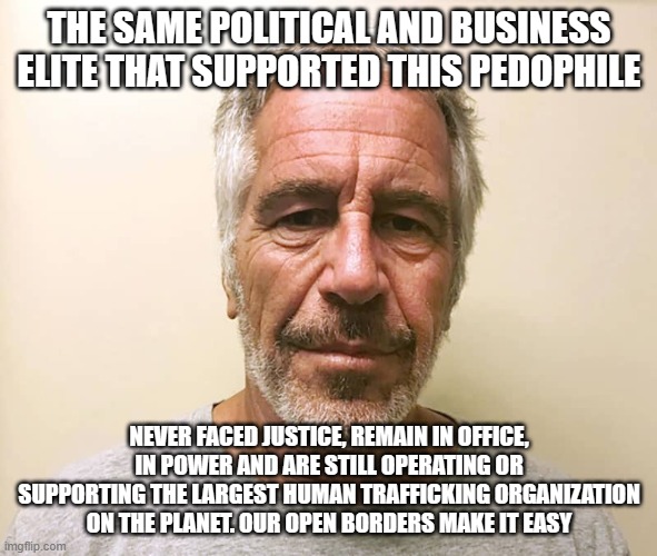 It is always about power and money | THE SAME POLITICAL AND BUSINESS ELITE THAT SUPPORTED THIS PEDOPHILE; NEVER FACED JUSTICE, REMAIN IN OFFICE, IN POWER AND ARE STILL OPERATING OR SUPPORTING THE LARGEST HUMAN TRAFFICKING ORGANIZATION ON THE PLANET. OUR OPEN BORDERS MAKE IT EASY | image tagged in epstien,power and money,human trafficking,america in decline,just us system,our children are not for sale | made w/ Imgflip meme maker