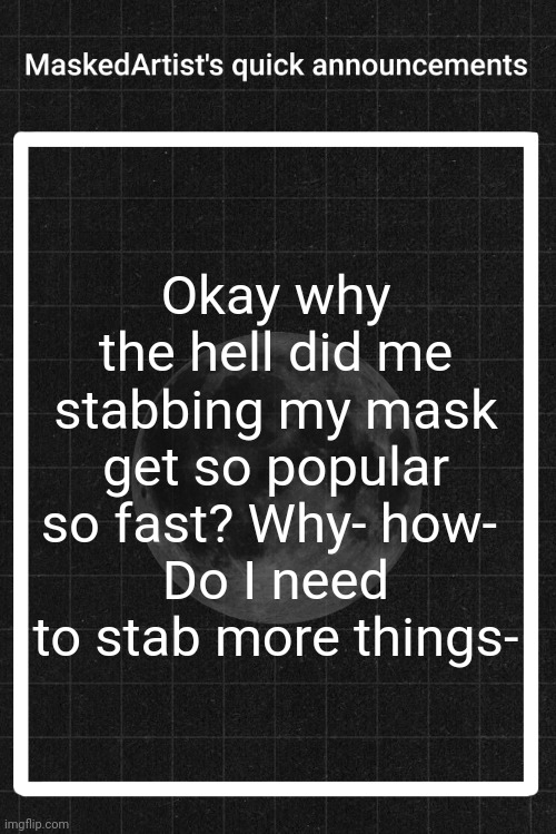 AnArtistWithaMask's quick announcements | Okay why the hell did me stabbing my mask get so popular so fast? Why- how- 
Do I need to stab more things- | image tagged in anartistwithamask's quick announcements | made w/ Imgflip meme maker