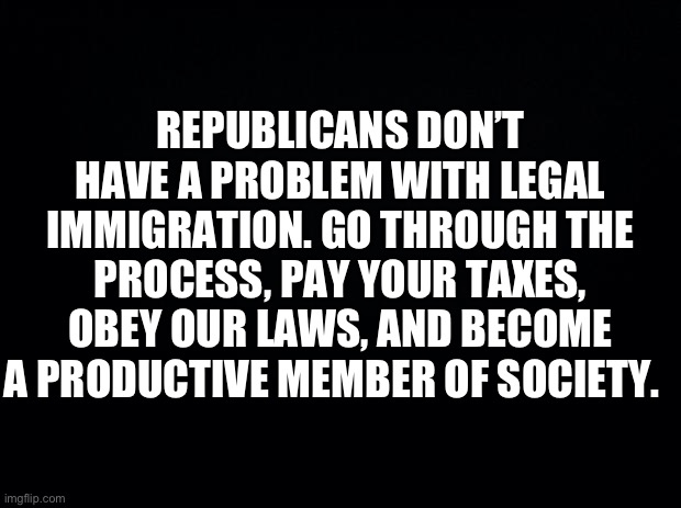 Black background | REPUBLICANS DON’T HAVE A PROBLEM WITH LEGAL IMMIGRATION. GO THROUGH THE PROCESS, PAY YOUR TAXES, OBEY OUR LAWS, AND BECOME A PRODUCTIVE MEMBER OF SOCIETY. | image tagged in black background,illegal immigration,secure the border,maga,republicans,donald trump | made w/ Imgflip meme maker