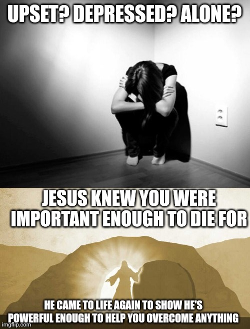 UPSET? DEPRESSED? ALONE? JESUS KNEW YOU WERE IMPORTANT ENOUGH TO DIE FOR; HE CAME TO LIFE AGAIN TO SHOW HE'S POWERFUL ENOUGH TO HELP YOU OVERCOME ANYTHING | image tagged in depression sadness hurt pain anxiety,jesus exiting tomb | made w/ Imgflip meme maker