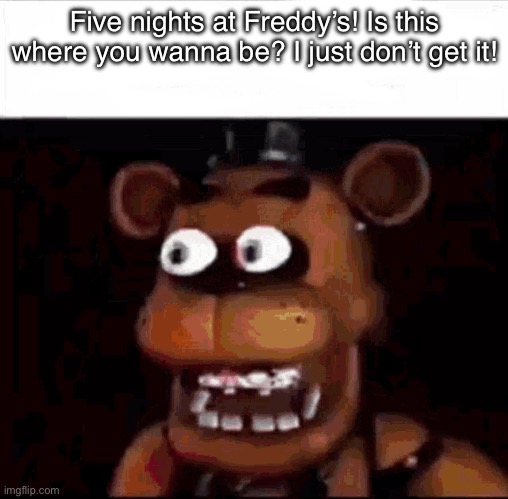 . | Five nights at Freddy’s! Is this where you wanna be? I just don’t get it! | image tagged in shocked freddy fazbear | made w/ Imgflip meme maker