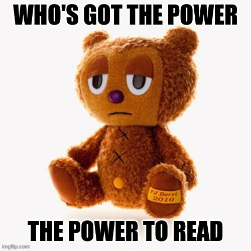 this song has been stuck in my head for 3 days | WHO'S GOT THE POWER; THE POWER TO READ | image tagged in pj plush | made w/ Imgflip meme maker
