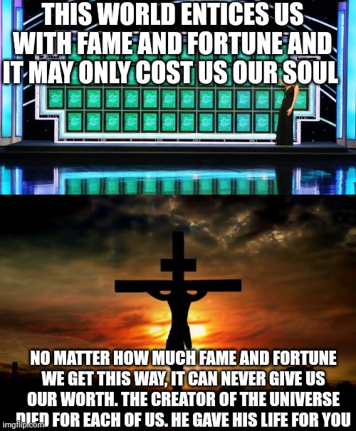 THIS WORLD ENTICES US WITH FAME AND FORTUNE AND IT MAY ONLY COST US OUR SOUL; NO MATTER HOW MUCH FAME AND FORTUNE WE GET THIS WAY, IT CAN NEVER GIVE US OUR WORTH. THE CREATOR OF THE UNIVERSE DIED FOR EACH OF US. HE GAVE HIS LIFE FOR YOU | image tagged in wheel of fortune,jesus on the cross | made w/ Imgflip meme maker