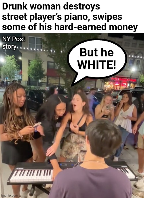 Not allowed! | Drunk woman destroys street player’s piano, swipes some of his hard-earned money; NY Post
story; But he
WHITE! | image tagged in memes,street performer,white privilege,piano | made w/ Imgflip meme maker