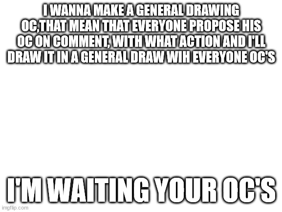 General oc's drawing! | I WANNA MAKE A GENERAL DRAWING OC,THAT MEAN THAT EVERYONE PROPOSE HIS OC ON COMMENT, WITH WHAT ACTION AND I'LL DRAW IT IN A GENERAL DRAW WIH EVERYONE OC'S; I'M WAITING YOUR OC'S | image tagged in blank white template,drawings | made w/ Imgflip meme maker