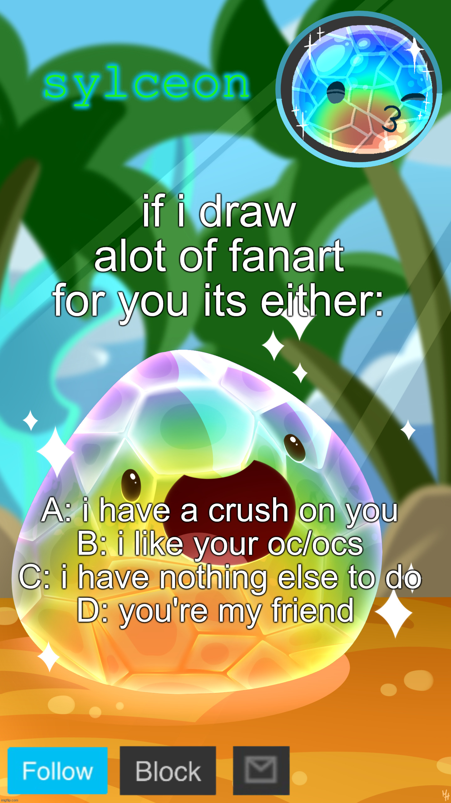 mosaic slime | if i draw alot of fanart for you its either:; A: i have a crush on you
B: i like your oc/ocs
C: i have nothing else to do
D: you're my friend | image tagged in mosaic slime | made w/ Imgflip meme maker