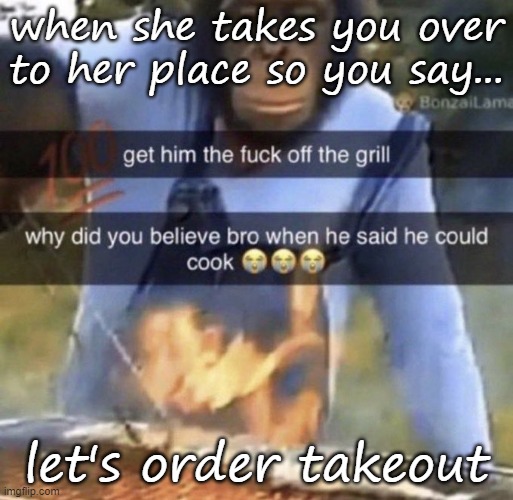 get him the fuck off the grill | when she takes you over to her place so you say... let's order takeout | image tagged in get him the fuck off the grill | made w/ Imgflip meme maker