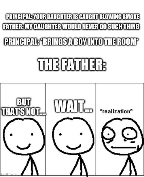 OH NO. | FATHER: MY DAUGHTER WOULD NEVER DO SUCH THING; PRINCIPAL: YOUR DAUGHTER IS CAUGHT BLOWING SMOKE; PRINCIPAL: *BRINGS A BOY INTO THE ROOM*; THE FATHER:; WAIT…; BUT THAT’S NOT…. | image tagged in memes,blank transparent square,relize | made w/ Imgflip meme maker