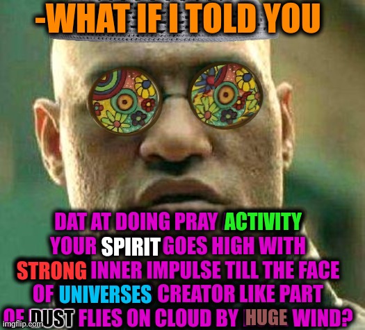 -From dust to dust. | -WHAT IF I TOLD YOU; DAT AT DOING PRAY ACTIVITY YOUR SPIRIT GOES HIGH WITH STRONG INNER IMPULSE TILL THE FACE OF UNIVERSES CREATOR LIKE PART OF DUST FLIES ON CLOUD BY HUGE WIND? ACTIVITY; SPIRIT; STRONG; UNIVERSES; HUGE; DUST | image tagged in acid kicks in morpheus,god religion universe,what if i told you,matrix morpheus,muslim advice,holy spirit | made w/ Imgflip meme maker