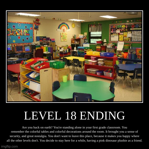 Level 18 Ending | LEVEL 18 ENDING | Are you back on earth? You're standing alone in your first grade classroom. You remember the colorful tables and colorful  | image tagged in demotivationals,wholesome,backrooms,nostalgia | made w/ Imgflip demotivational maker