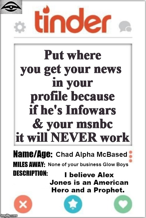 Tinder Profile | Put where you get your news 
in your profile because if he's Infowars & your msnbc
it will NEVER work; Chad Alpha McBased; None of your business Glow Boys; I believe Alex Jones is an American Hero and a Prophet. | image tagged in tinder profile,dating politics,news,alex jones | made w/ Imgflip meme maker