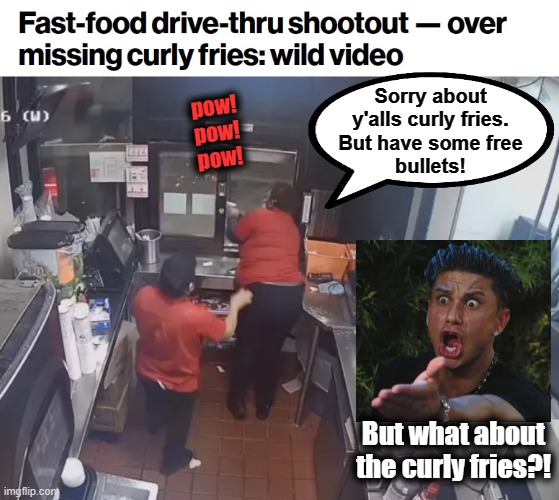 The ghettoization of America | Sorry about
y'alls curly fries.
But have some free
bullets! pow!
pow!
pow! But what about the curly fries?! | image tagged in memes,curly fries,shoot out,ghetto,democrats,jack in the box | made w/ Imgflip meme maker