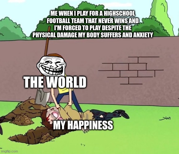 Depression | ME WHEN I PLAY FOR A HIGHSCHOOL FOOTBALL TEAM THAT NEVER WINS AND I'M FORCED TO PLAY DESPITE THE PHYSICAL DAMAGE MY BODY SUFFERS AND ANXIETY; THE WORLD; MY HAPPINESS | image tagged in morty with his dead body | made w/ Imgflip meme maker
