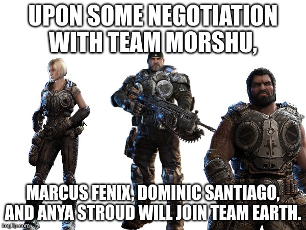 3 new recruits, still waiting for one more | UPON SOME NEGOTIATION WITH TEAM MORSHU, MARCUS FENIX, DOMINIC SANTIAGO, AND ANYA STROUD WILL JOIN TEAM EARTH. | made w/ Imgflip meme maker