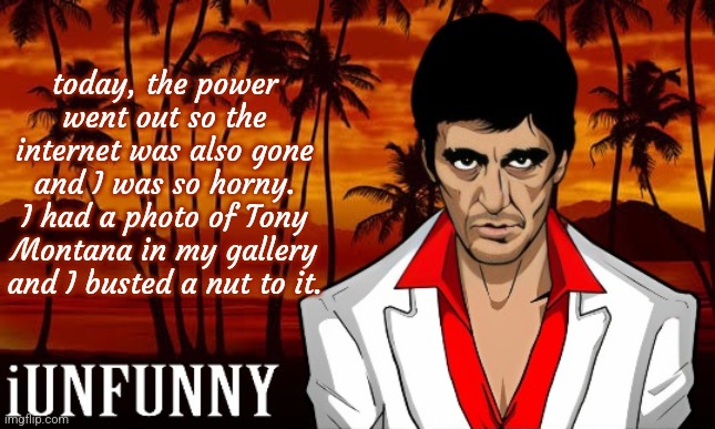 if you don't know who Tony Montana is, he's the guy in this template. | today, the power went out so the internet was also gone and I was so horny. I had a photo of Tony Montana in my gallery and I busted a nut to it. | image tagged in iunfunny's scarface template | made w/ Imgflip meme maker