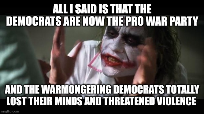 Democrat violent hypocrisy | ALL I SAID IS THAT THE DEMOCRATS ARE NOW THE PRO WAR PARTY; AND THE WARMONGERING DEMOCRATS TOTALLY LOST THEIR MINDS AND THREATENED VIOLENCE | image tagged in lost their minds | made w/ Imgflip meme maker