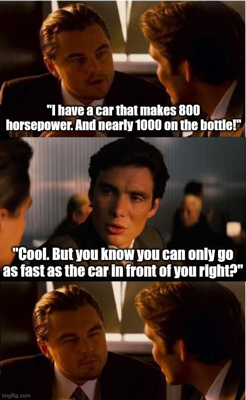 I actually had this exact conversation with a crazy gearhead once.... | "I have a car that makes 800 horsepower. And nearly 1000 on the bottle!"; "Cool. But you know you can only go as fast as the car in front of you right?" | image tagged in inception,fast,cars,speeding,racing,horsepower | made w/ Imgflip meme maker