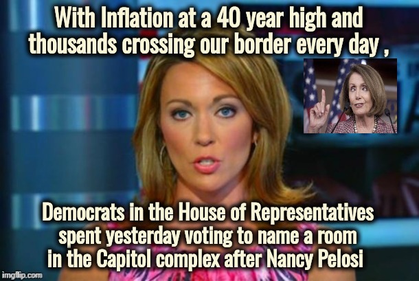Keeping their priorities straight | With Inflation at a 40 year high and thousands crossing our border every day , Democrats in the House of Representatives spent yesterday voting to name a room
in the Capitol complex after Nancy Pelosi | image tagged in real news network,politicians suck,c'mon do something,usefulness,well yes but actually no,what do we want | made w/ Imgflip meme maker