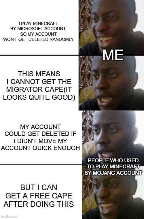 Migrator Cape Meme | I PLAY MINECRAFT BY MICROSOFT ACCOUNT, SO MY ACCOUNT WON'T GET DELETED RANDOMLY; ME; THIS MEANS I CANNOT GET THE MIGRATOR CAPE(IT LOOKS QUITE GOOD); MY ACCOUNT COULD GET DELETED IF I DIDN'T MOVE MY ACCOUNT QUICK ENOUGH; PEOPLE WHO USED TO PLAY MINECRAFT BY MOJANG ACCOUNT; BUT I CAN GET A FREE CAPE AFTER DOING THIS | image tagged in oh yeah oh no,reversed disappointed black man | made w/ Imgflip meme maker