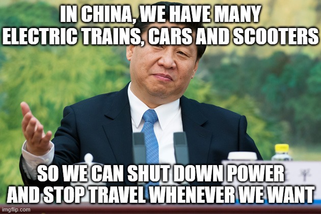Xi Jinping | IN CHINA, WE HAVE MANY ELECTRIC TRAINS, CARS AND SCOOTERS SO WE CAN SHUT DOWN POWER AND STOP TRAVEL WHENEVER WE WANT | image tagged in xi jinping | made w/ Imgflip meme maker