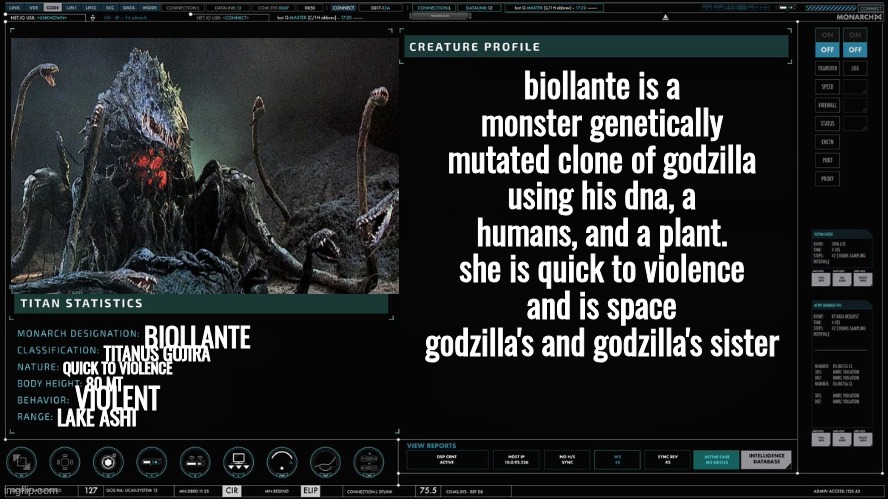 godzilla's plant half sister | biollante is a monster genetically mutated clone of godzilla using his dna, a humans, and a plant. she is quick to violence and is space godzilla's and godzilla's sister; BIOLLANTE; TITANUS GOJIRA; QUICK TO VIOLENCE; 80 MT; VIOLENT; LAKE ASHI | image tagged in monarch titan profile version 2 | made w/ Imgflip meme maker