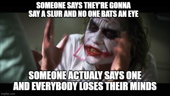 brrrrr | SOMEONE SAYS THEY'RE GONNA SAY A SLUR AND NO ONE BATS AN EYE; SOMEONE ACTUALY SAYS ONE AND EVERYBODY LOSES THEIR MINDS | image tagged in memes,and everybody loses their minds | made w/ Imgflip meme maker