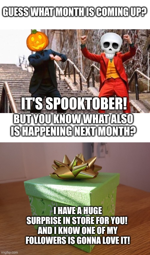hehe i'll be back =D | GUESS WHAT MONTH IS COMING UP? IT'S SPOOKTOBER! BUT YOU KNOW WHAT ALSO IS HAPPENING NEXT MONTH? I HAVE A HUGE SURPRISE IN STORE FOR YOU! 
AND I KNOW ONE OF MY FOLLOWERS IS GONNA LOVE IT! | image tagged in spooktober,gift box,surprise | made w/ Imgflip meme maker