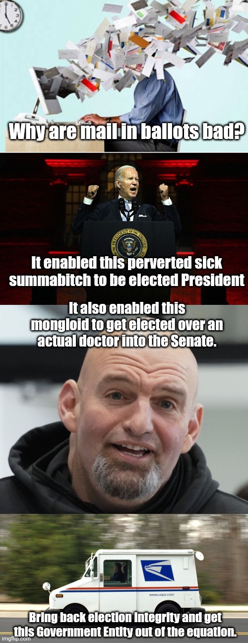 Why are mail in ballots bad? It enabled this perverted sick summabitch to be elected President; It also enabled this mongloid to get elected over an actual doctor into the Senate. Bring back election integrity and get this Government Entity out of the equation. | image tagged in mail overload,joe biden pseudo nazi rally,john fetterman,usps truck | made w/ Imgflip meme maker