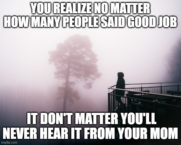 Deep toughts | YOU REALIZE NO MATTER HOW MANY PEOPLE SAID GOOD JOB; IT DON'T MATTER YOU'LL NEVER HEAR IT FROM YOUR MOM | image tagged in deep toughts | made w/ Imgflip meme maker