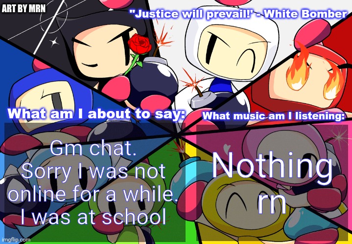 Paleo24's Bomberman Bros Annoucment Template (Remake) | Gm chat. Sorry I was not online for a while. I was at school; Nothing rn | image tagged in paleo24's bomberman bros annoucment template remake | made w/ Imgflip meme maker