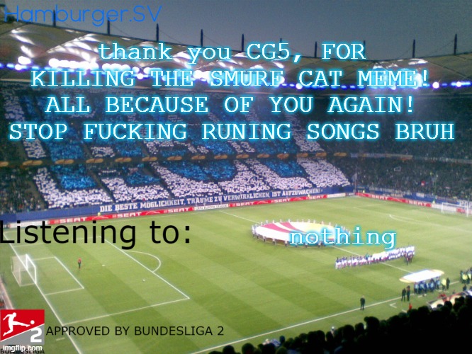 Bundesliga 2 approved annoucment temp | thank you CG5, FOR KILLING THE SMURF CAT MEME! ALL BECAUSE OF YOU AGAIN! STOP FUCKING RUNING SONGS BRUH; nothing | image tagged in bundesliga 2 approved annoucment temp | made w/ Imgflip meme maker