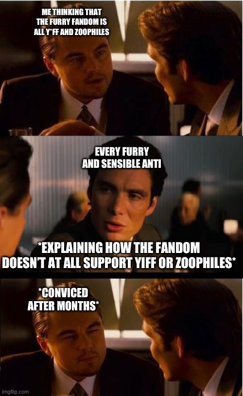 I STILL HAVE MY REASONS TO HATE THE FANDOM | ME THINKING THAT THE FURRY FANDOM IS ALL Y*FF AND ZOOPHILES; EVERY FURRY AND SENSIBLE ANTI; *EXPLAINING HOW THE FANDOM DOESN’T AT ALL SUPPORT YIFF OR ZOOPHILES*; *CONVICED AFTER MONTHS* | image tagged in memes,inception | made w/ Imgflip meme maker