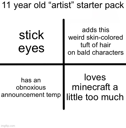 Blank Starter Pack Meme | 11 year old “artist” starter pack; adds this weird skin-colored tuft of hair on bald characters; stick eyes; has an obnoxious announcement temp; loves minecraft a little too much | image tagged in memes,blank starter pack | made w/ Imgflip meme maker