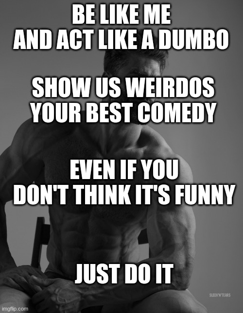 Giga Chad | BE LIKE ME AND ACT LIKE A DUMBO SHOW US WEIRDOS YOUR BEST COMEDY EVEN IF YOU DON'T THINK IT'S FUNNY JUST DO IT | image tagged in giga chad | made w/ Imgflip meme maker