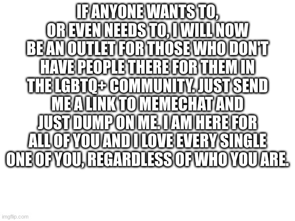 I'm here, I promise | IF ANYONE WANTS TO, OR EVEN NEEDS TO, I WILL NOW BE AN OUTLET FOR THOSE WHO DON'T HAVE PEOPLE THERE FOR THEM IN THE LGBTQ+ COMMUNITY. JUST SEND ME A LINK TO MEMECHAT AND JUST DUMP ON ME. I AM HERE FOR ALL OF YOU AND I LOVE EVERY SINGLE ONE OF YOU, REGARDLESS OF WHO YOU ARE. | image tagged in lgbtq | made w/ Imgflip meme maker