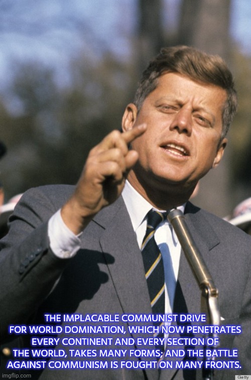 JFK quote. | THE IMPLACABLE COMMUNIST DRIVE FOR WORLD DOMINATION, WHICH NOW PENETRATES EVERY CONTINENT AND EVERY SECTION OF THE WORLD, TAKES MANY FORMS; AND THE BATTLE AGAINST COMMUNISM IS FOUGHT ON MANY FRONTS. | image tagged in jfk | made w/ Imgflip meme maker