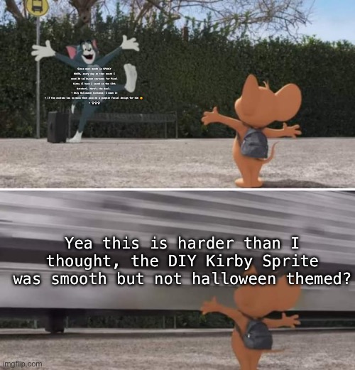 PLLSSSSS | Since next month is SPOOKY MONTH, every day on that month I need 30 halloween costumes for Pixel Kirby (I have 2 saved on the 13th October). Here’s the deal- 
• Only Halloween Costumes! I mean it
• If the costume has no mask then give me a pumpkin facial design for him 🎃 
• 💀💀💀; Yea this is harder than I thought, the DIY Kirby Sprite was smooth but not halloween themed? | image tagged in tom and jerry movie template | made w/ Imgflip meme maker