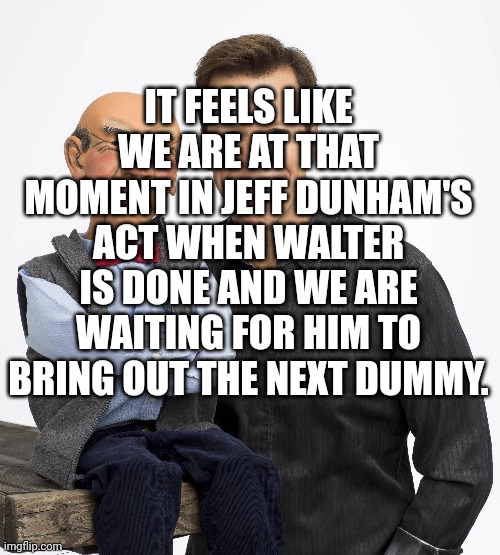 IT FEELS LIKE WE ARE AT THAT MOMENT IN JEFF DUNHAM'S ACT WHEN WALTER IS DONE AND WE ARE WAITING FOR HIM TO BRING OUT THE NEXT DUMMY. | made w/ Imgflip meme maker