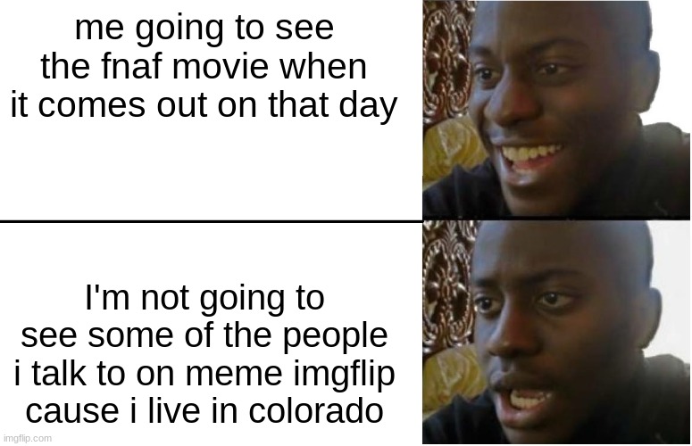 i really live in colorado | me going to see the fnaf movie when it comes out on that day; I'm not going to see some of the people i talk to on meme imgflip cause i live in colorado | image tagged in disappointed black guy | made w/ Imgflip meme maker