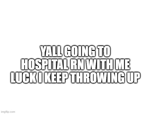 YALL GOING TO HOSPITAL RN WITH ME LUCK I KEEP THROWING UP | made w/ Imgflip meme maker