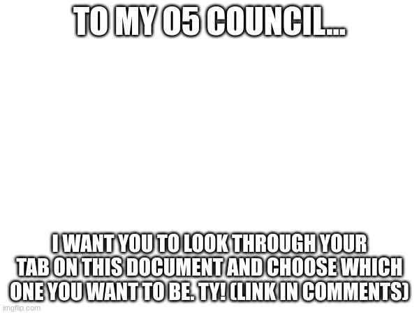 Choose your O5 council member. | TO MY O5 COUNCIL... I WANT YOU TO LOOK THROUGH YOUR TAB ON THIS DOCUMENT AND CHOOSE WHICH ONE YOU WANT TO BE. TY! (LINK IN COMMENTS) | image tagged in o5 council,choose wisely | made w/ Imgflip meme maker