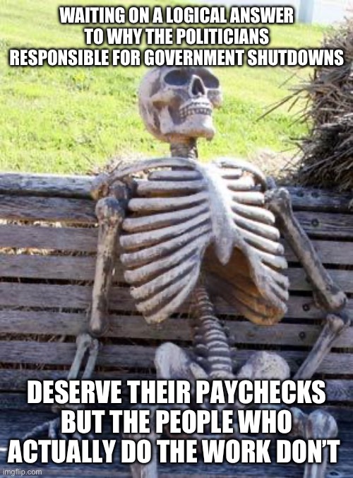 Waiting Skeleton Meme | WAITING ON A LOGICAL ANSWER TO WHY THE POLITICIANS RESPONSIBLE FOR GOVERNMENT SHUTDOWNS; DESERVE THEIR PAYCHECKS BUT THE PEOPLE WHO ACTUALLY DO THE WORK DON’T | image tagged in memes,waiting skeleton,government shutdown,political meme | made w/ Imgflip meme maker