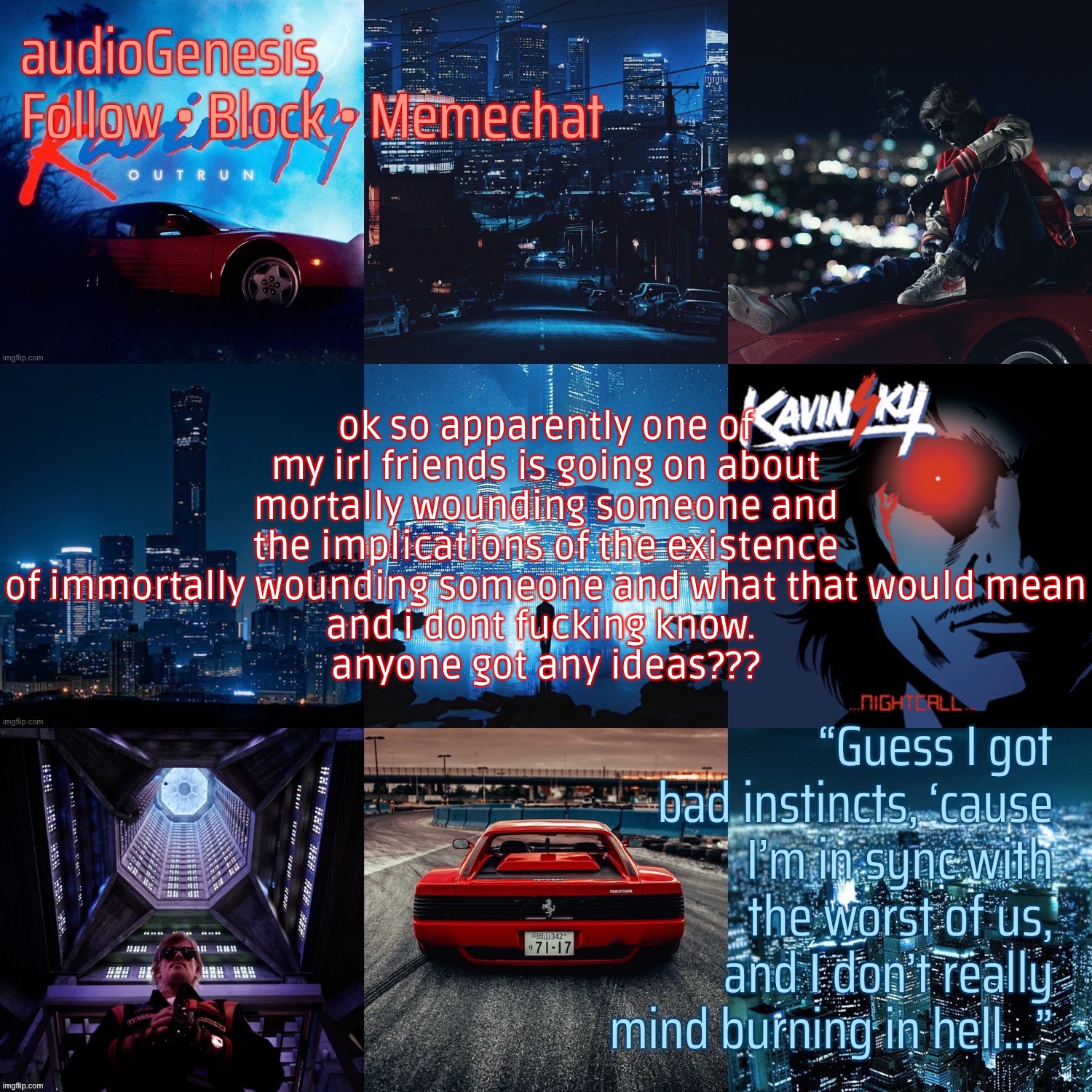 ag’s kavinsky announcement template | ok so apparently one of my irl friends is going on about mortally wounding someone and the implications of the existence of immortally wounding someone and what that would mean
and i dont fucking know. 
anyone got any ideas??? | made w/ Imgflip meme maker