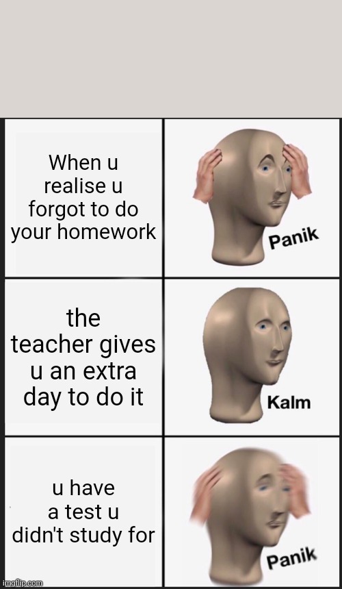 Panik Kalm Panik | When u realise u forgot to do your homework; the teacher gives u an extra day to do it; u have a test u didn't study for | image tagged in memes,panik kalm panik | made w/ Imgflip meme maker