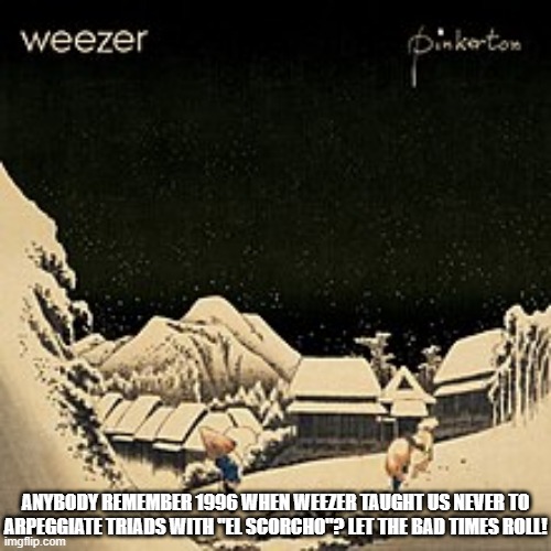 Pinkerton Never Arpeggiate a Triad | ANYBODY REMEMBER 1996 WHEN WEEZER TAUGHT US NEVER TO ARPEGGIATE TRIADS WITH "EL SCORCHO"? LET THE BAD TIMES ROLL! | image tagged in pinkerton cover,bad idea | made w/ Imgflip meme maker