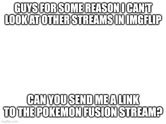 Whoever does is first gets a follow | GUYS FOR SOME REASON I CAN'T LOOK AT OTHER STREAMS IN IMGFLIP; CAN YOU SEND ME A LINK TO THE POKEMON FUSION STREAM? | image tagged in blank white template,help,please,pokemon fusion | made w/ Imgflip meme maker