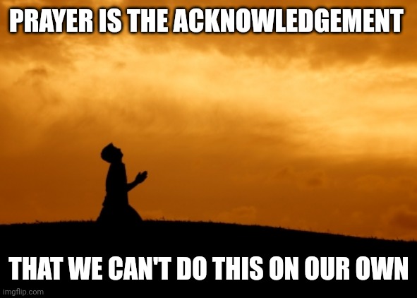 prayer | PRAYER IS THE ACKNOWLEDGEMENT; THAT WE CAN'T DO THIS ON OUR OWN | image tagged in prayer | made w/ Imgflip meme maker